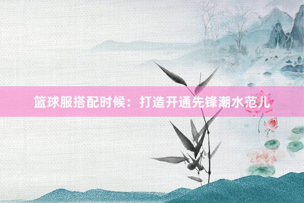 篮球服搭配时候：打造开通先锋潮水范儿